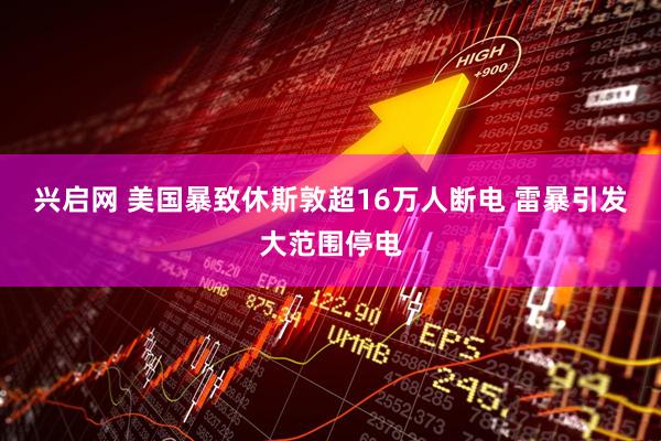 兴启网 美国暴致休斯敦超16万人断电 雷暴引发大范围停电