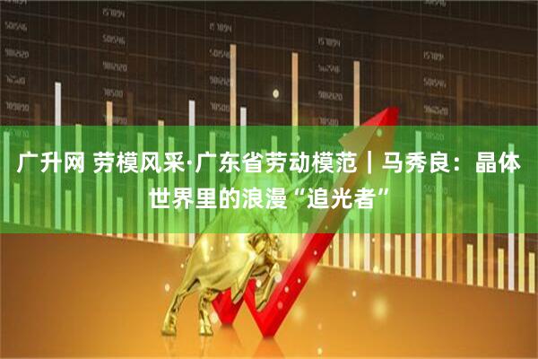 广升网 劳模风采·广东省劳动模范｜马秀良：晶体世界里的浪漫“追光者”