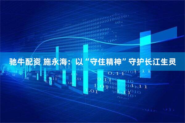 驰牛配资 施永海：以“守住精神”守护长江生灵