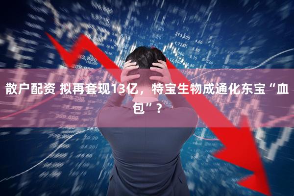 散户配资 拟再套现13亿，特宝生物成通化东宝“血包”？