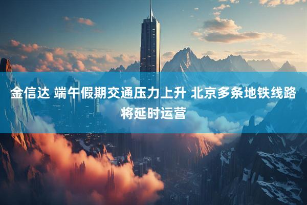 金信达 端午假期交通压力上升 北京多条地铁线路将延时运营