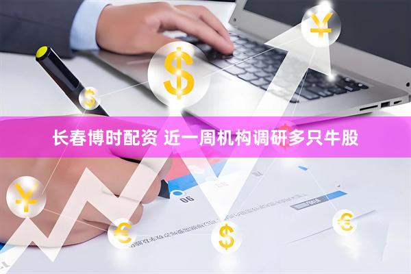 长春博时配资 近一周机构调研多只牛股
