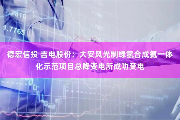德宏信投 吉电股份：大安风光制绿氢合成氨一体化示范项目总降变电所成功受电
