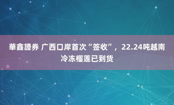 華鑫證券 广西口岸首次“签收”，22.24吨越南冷冻榴莲已到货
