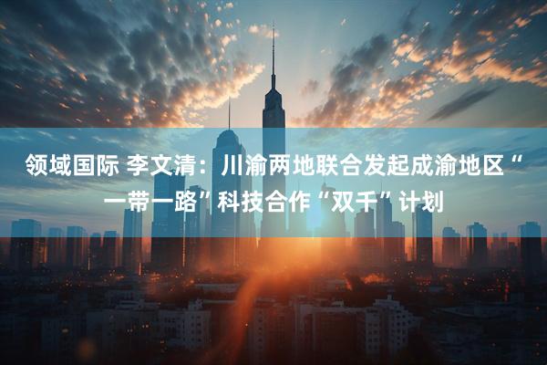 领域国际 李文清：川渝两地联合发起成渝地区“一带一路”科技合作“双千”计划