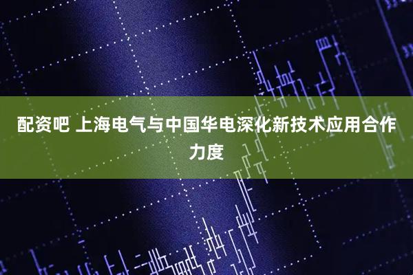 配资吧 上海电气与中国华电深化新技术应用合作力度
