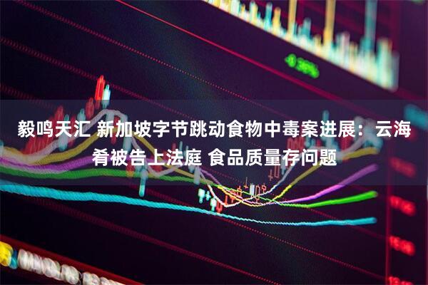 毅鸣天汇 新加坡字节跳动食物中毒案进展：云海肴被告上法庭 食品质量存问题