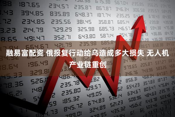 融易富配资 俄报复行动给乌造成多大损失 无人机产业链重创