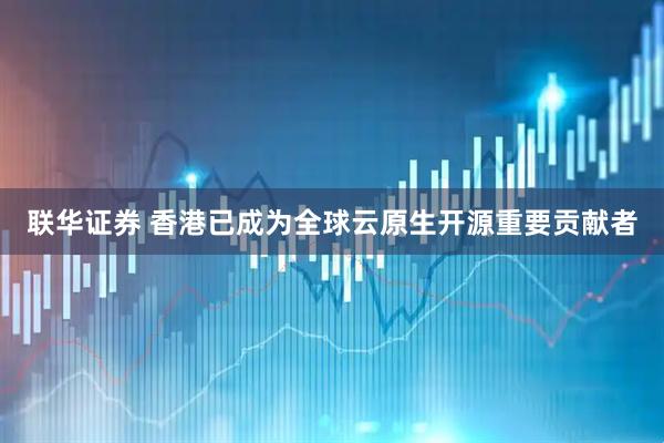 联华证券 香港已成为全球云原生开源重要贡献者