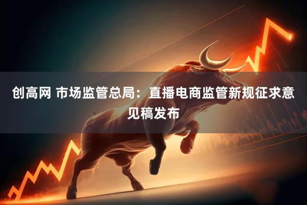 创高网 市场监管总局：直播电商监管新规征求意见稿发布
