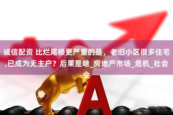 诚信配资 比烂尾楼更严重的是，老旧小区很多住宅,已成为无主户？后果是啥_房地产市场_危机_社会