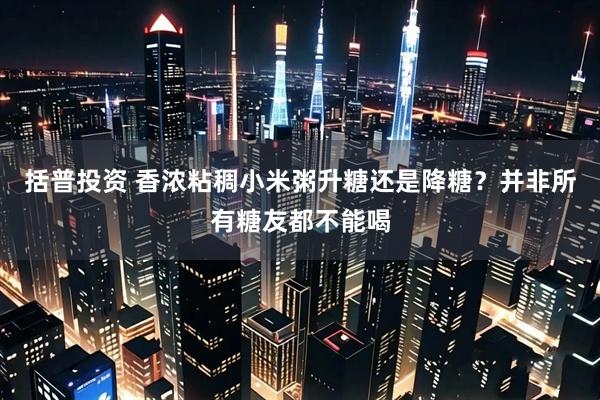 括普投资 香浓粘稠小米粥升糖还是降糖？并非所有糖友都不能喝