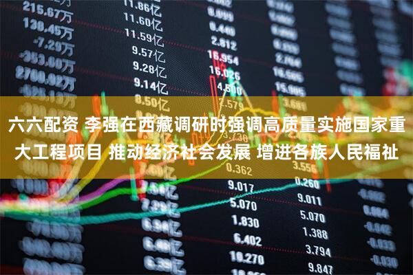 六六配资 李强在西藏调研时强调高质量实施国家重大工程项目 推动经济社会发展 增进各族人民福祉