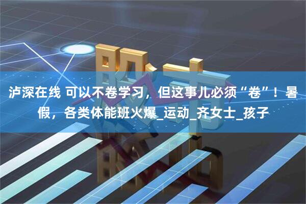泸深在线 可以不卷学习，但这事儿必须“卷”！暑假，各类体能班火爆_运动_齐女士_孩子