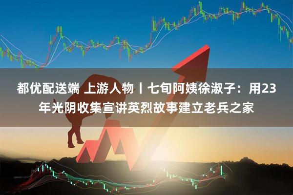 都优配送端 上游人物丨七旬阿姨徐淑子：用23年光阴收集宣讲英烈故事建立老兵之家