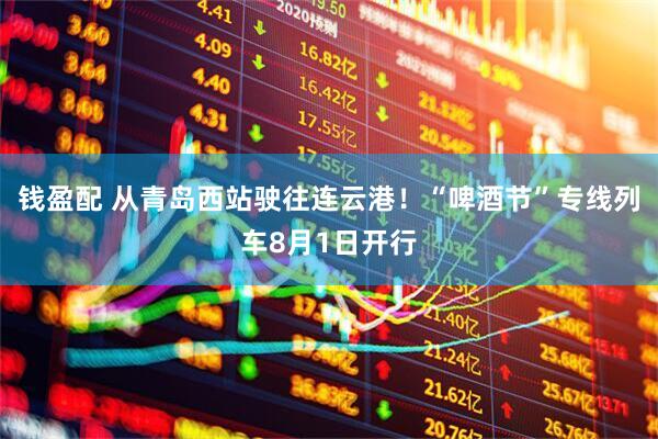 钱盈配 从青岛西站驶往连云港！“啤酒节”专线列车8月1日开行