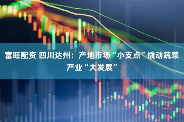 富旺配资 四川达州：产地市场“小支点”撬动蔬菜产业“大发展”