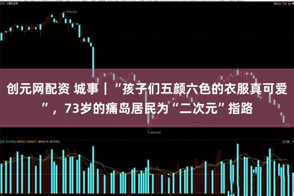 创元网配资 城事｜“孩子们五颜六色的衣服真可爱”，73岁的痛岛居民为“二次元”指路