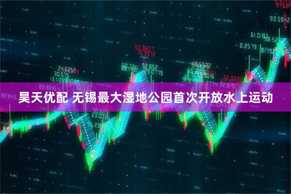 昊天优配 无锡最大湿地公园首次开放水上运动