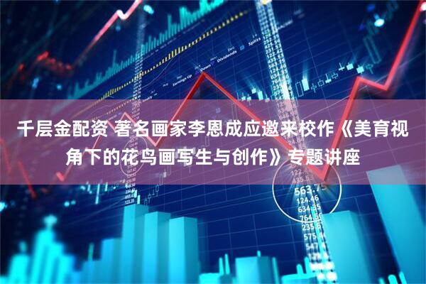 千层金配资 著名画家李恩成应邀来校作《美育视角下的花鸟画写生与创作》专题讲座