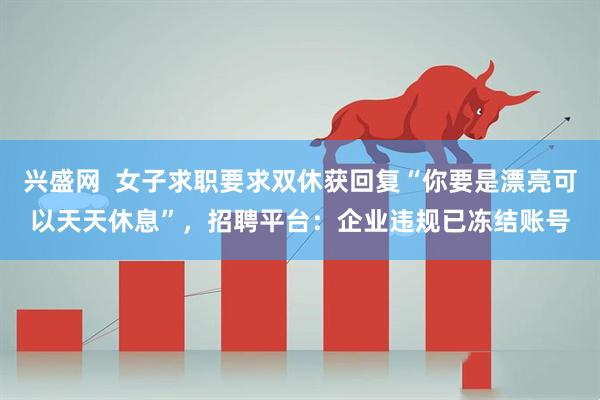 兴盛网  女子求职要求双休获回复“你要是漂亮可以天天休息”，招聘平台：企业违规已冻结账号
