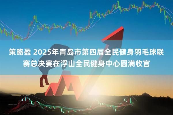 策略盈 2025年青岛市第四届全民健身羽毛球联赛总决赛在浮山全民健身中心圆满收官