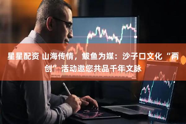 星星配资 山海传情，鲅鱼为媒：沙子口文化 “两创” 活动邀您共品千年文脉
