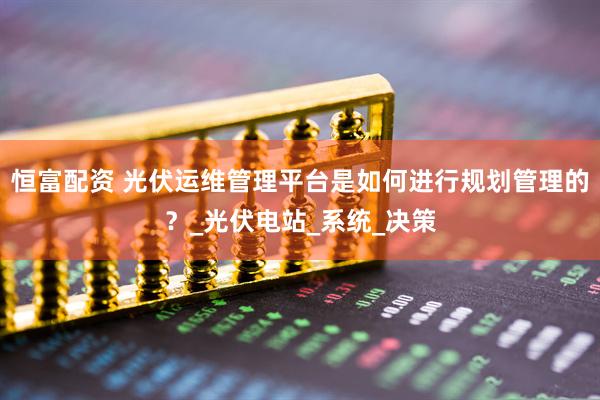 恒富配资 光伏运维管理平台是如何进行规划管理的？_光伏电站_系统_决策