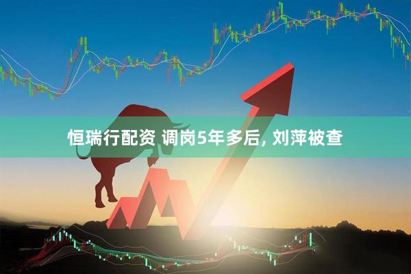 恒瑞行配资 调岗5年多后, 刘萍被查