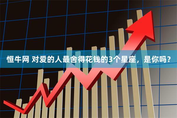 恒牛网 对爱的人最舍得花钱的3个星座，是你吗？