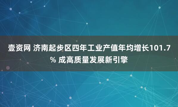 壹资网 济南起步区四年工业产值年均增长101.7% 成高质量发展新引擎