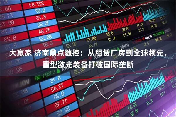 大赢家 济南鼎点数控：从租赁厂房到全球领先，重型激光装备打破国际垄断