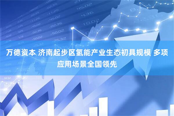 万德资本 济南起步区氢能产业生态初具规模 多项应用场景全国领先