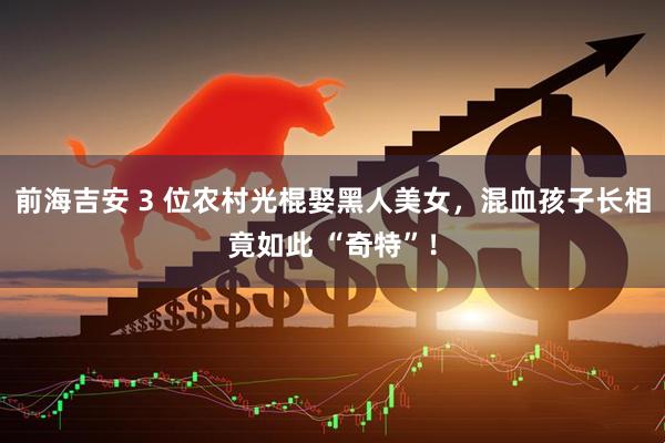 前海吉安 3 位农村光棍娶黑人美女，混血孩子长相竟如此 “奇特”！