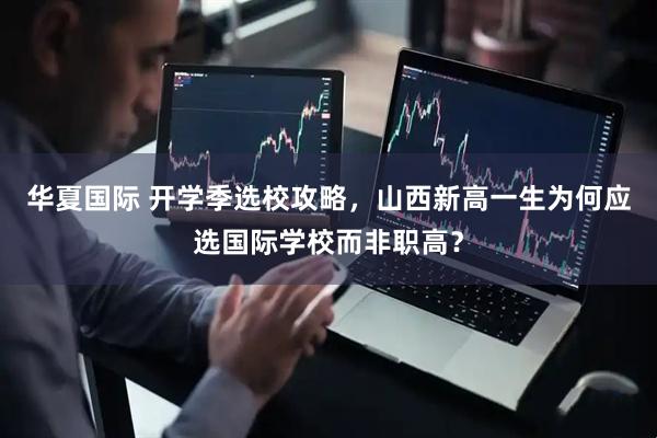华夏国际 开学季选校攻略，山西新高一生为何应选国际学校而非职高？