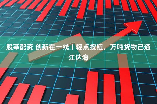 股莘配资 创新在一线丨轻点按钮，万吨货物已通江达海