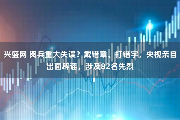 兴盛网 阅兵重大失误？戴错章、打错字，央视亲自出面辟谣，涉及82名先烈