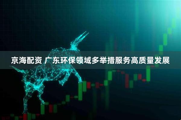 京海配资 广东环保领域多举措服务高质量发展