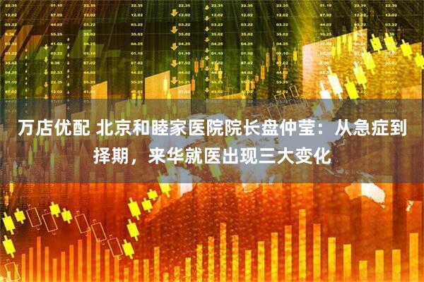万店优配 北京和睦家医院院长盘仲莹：从急症到择期，来华就医出现三大变化