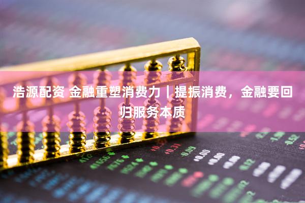 浩源配资 金融重塑消费力｜提振消费，金融要回归服务本质