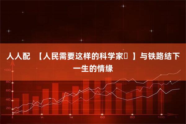 人人配  【人民需要这样的科学家㉒】与铁路结下一生的情缘