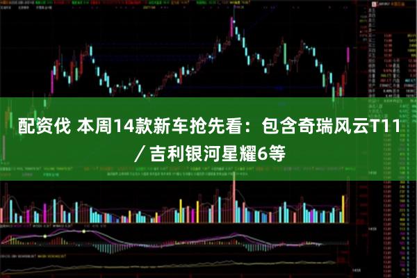 配资伐 本周14款新车抢先看：包含奇瑞风云T11／吉利银河星耀6等
