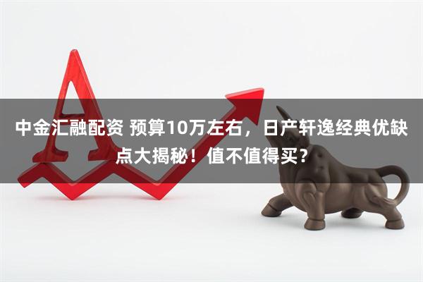 中金汇融配资 预算10万左右，日产轩逸经典优缺点大揭秘！值不值得买？