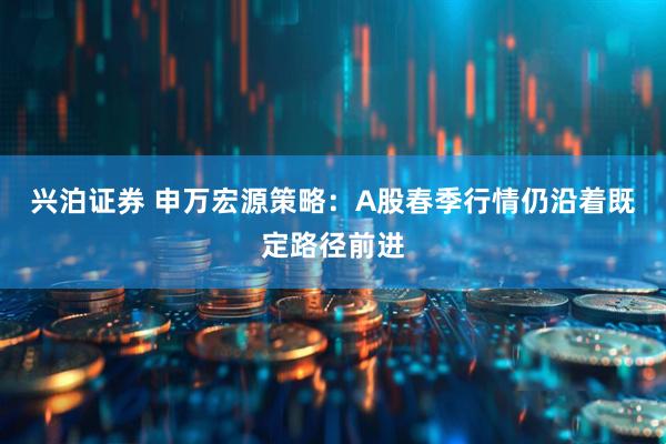 兴泊证券 申万宏源策略：A股春季行情仍沿着既定路径前进