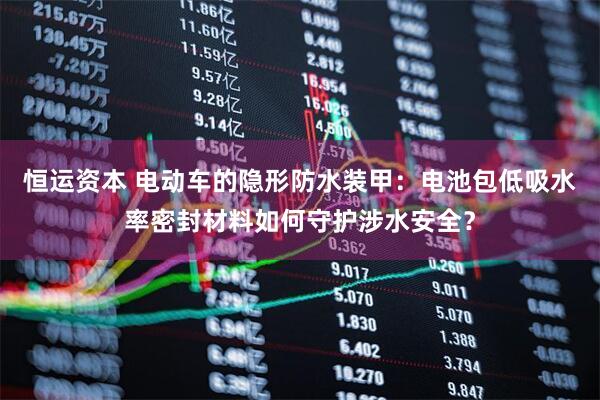 恒运资本 电动车的隐形防水装甲：电池包低吸水率密封材料如何守护涉水安全？