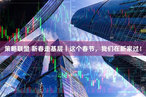 策略联盟 新春走基层丨这个春节，我们在新家过！