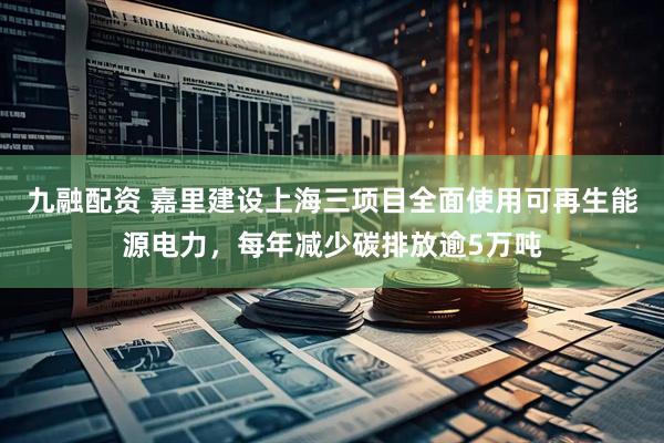 九融配资 嘉里建设上海三项目全面使用可再生能源电力，每年减少碳排放逾5万吨